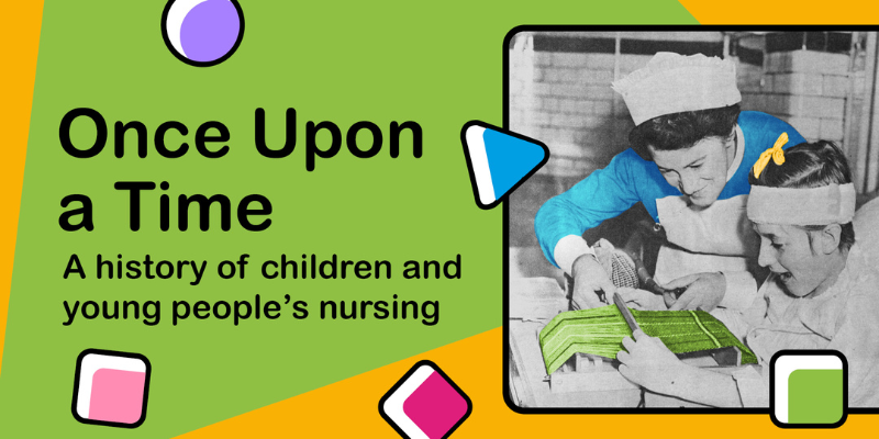 text reads 'One upon a time: a history of children and young people's nursing' with a black and white photograph of a nurse in uniform playing a game with a child in their hospital bed